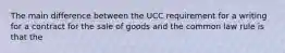 The main difference between the UCC requirement for a writing for a contract for the sale of goods and the common law rule is that the