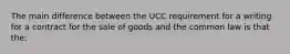 The main difference between the UCC requirement for a writing for a contract for the sale of goods and the common law is that the: