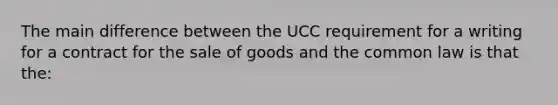 The main difference between the UCC requirement for a writing for a contract for the sale of goods and the common law is that the: