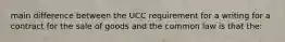 main difference between the UCC requirement for a writing for a contract for the sale of goods and the common law is that the: