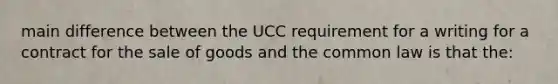 main difference between the UCC requirement for a writing for a contract for the sale of goods and the common law is that the: