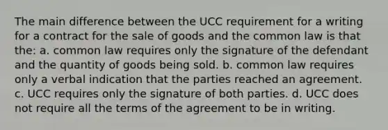 The main difference between the UCC requirement for a writing for a contract for the sale of goods and the common law is that the: a. common law requires only the signature of the defendant and the quantity of goods being sold. b. common law requires only a verbal indication that the parties reached an agreement. c. UCC requires only the signature of both parties. d. UCC does not require all the terms of the agreement to be in writing.