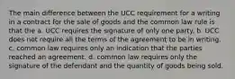 The main difference between the UCC requirement for a writing in a contract for the sale of goods and the common law rule is that the a. UCC requires the signature of only one party. b. UCC does not require all the terms of the agreement to be in writing. c. common law requires only an indication that the parties reached an agreement. d. common law requires only the signature of the defendant and the quantity of goods being sold.