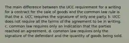 The main difference between the UCC requirement for a writing for a contract for the sale of goods and the common law rule is that the a. UCC requires the signature of only one party. b. UCC does not require all the terms of the agreement to be in writing. c. common law requires only an indication that the parties reached an agreement. d. common law requires only the signature of the defendant and the quantity of goods being sold.