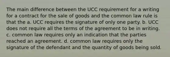 The main difference between the UCC requirement for a writing for a contract for the sale of goods and the common law rule is that the a. UCC requires the signature of only one party. b. UCC does not require all the terms of the agreement to be in writing. c. common law requires only an indication that the parties reached an agreement. d. common law requires only the signature of the defendant and the quantity of goods being sold.