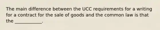 The main difference between the UCC requirements for a writing for a contract for the sale of goods and the common law is that the ____________.