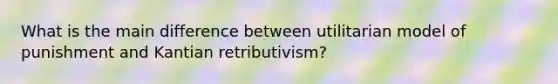 What is the main difference between utilitarian model of punishment and Kantian retributivism?