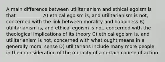 A main difference between utilitarianism and ethical egoism is that __________. A) ethical egoism is, and utilitarianism is not, concerned with the link between morality and happiness B) utilitarianism is, and ethical egoism is not, concerned with the theological implications of its theory C) ethical egoism is, and utilitarianism is not, concerned with what ought means in a generally moral sense D) utilitarians include many more people in their consideration of the morality of a certain course of action