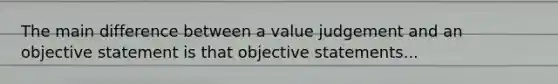 The main difference between a value judgement and an objective statement is that objective statements...