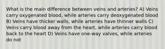 What is the main difference between veins and arteries? A) Veins carry oxygenated blood, while arteries carry deoxygenated blood B) Veins have thicker walls, while arteries have thinner walls C) Veins carry blood away from the heart, while arteries carry blood back to the heart D) Veins have one-way valves, while arteries do not