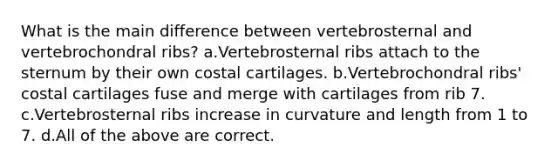 What is the main difference between vertebrosternal and vertebrochondral ribs? a.Vertebrosternal ribs attach to the sternum by their own costal cartilages. b.Vertebrochondral ribs' costal cartilages fuse and merge with cartilages from rib 7. c.Vertebrosternal ribs increase in curvature and length from 1 to 7. d.All of the above are correct.