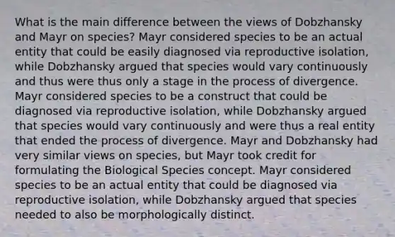 What is the main difference between the views of Dobzhansky and Mayr on species? Mayr considered species to be an actual entity that could be easily diagnosed via reproductive isolation, while Dobzhansky argued that species would vary continuously and thus were thus only a stage in the process of divergence. Mayr considered species to be a construct that could be diagnosed via reproductive isolation, while Dobzhansky argued that species would vary continuously and were thus a real entity that ended the process of divergence. Mayr and Dobzhansky had very similar views on species, but Mayr took credit for formulating the Biological Species concept. Mayr considered species to be an actual entity that could be diagnosed via reproductive isolation, while Dobzhansky argued that species needed to also be morphologically distinct.