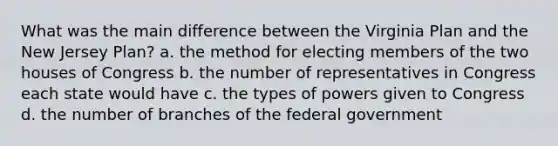 What was the main difference between the Virginia Plan and the New Jersey Plan? a. the method for electing members of the two houses of Congress b. the number of representatives in Congress each state would have c. the types of powers given to Congress d. the number of branches of the federal government