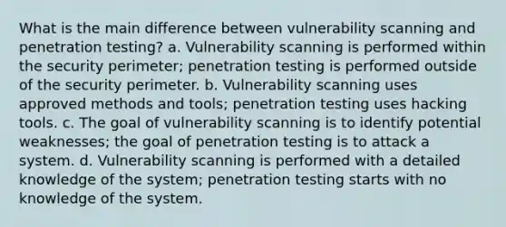 What is the main difference between vulnerability scanning and penetration testing? a. Vulnerability scanning is performed within the security perimeter; penetration testing is performed outside of the security perimeter. b. Vulnerability scanning uses approved methods and tools; penetration testing uses hacking tools. c. The goal of vulnerability scanning is to identify potential weaknesses; the goal of penetration testing is to attack a system. d. Vulnerability scanning is performed with a detailed knowledge of the system; penetration testing starts with no knowledge of the system.