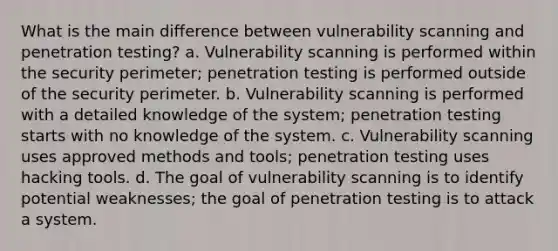 What is the main difference between vulnerability scanning and penetration testing? a. Vulnerability scanning is performed within the security perimeter; penetration testing is performed outside of the security perimeter. b. Vulnerability scanning is performed with a detailed knowledge of the system; penetration testing starts with no knowledge of the system. c. Vulnerability scanning uses approved methods and tools; penetration testing uses hacking tools. d. The goal of vulnerability scanning is to identify potential weaknesses; the goal of penetration testing is to attack a system.