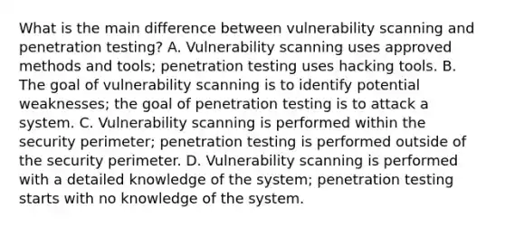 What is the main difference between vulnerability scanning and penetration testing? A. Vulnerability scanning uses approved methods and tools; penetration testing uses hacking tools. B. The goal of vulnerability scanning is to identify potential weaknesses; the goal of penetration testing is to attack a system. C. Vulnerability scanning is performed within the security perimeter; penetration testing is performed outside of the security perimeter. D. Vulnerability scanning is performed with a detailed knowledge of the system; penetration testing starts with no knowledge of the system.