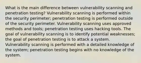 What is the main difference between vulnerability scanning and penetration testing? Vulnerability scanning is performed within the security perimeter; penetration testing is performed outside of the security perimeter. Vulnerability scanning uses approved methods and tools; penetration testing uses hacking tools. The goal of vulnerability scanning is to identify potential weaknesses; the goal of penetration testing is to attack a system. Vulnerability scanning is performed with a detailed knowledge of the system; penetration testing begins with no knowledge of the system.