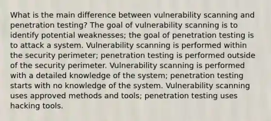 What is the main difference between vulnerability scanning and penetration testing? The goal of vulnerability scanning is to identify potential weaknesses; the goal of penetration testing is to attack a system. Vulnerability scanning is performed within the security perimeter; penetration testing is performed outside of the security perimeter. Vulnerability scanning is performed with a detailed knowledge of the system; penetration testing starts with no knowledge of the system. Vulnerability scanning uses approved methods and tools; penetration testing uses hacking tools.