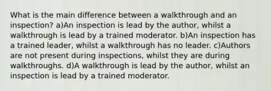 What is the main difference between a walkthrough and an inspection? a)An inspection is lead by the author, whilst a walkthrough is lead by a trained moderator. b)An inspection has a trained leader, whilst a walkthrough has no leader. c)Authors are not present during inspections, whilst they are during walkthroughs. d)A walkthrough is lead by the author, whilst an inspection is lead by a trained moderator.