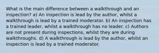 What is the main difference between a walkthrough and an inspection? a) An inspection is lead by the author, whilst a walkthrough is lead by a trained moderator. b) An inspection has a trained leader, whilst a walkthrough has no leader. c) Authors are not present during inspections, whilst they are during walkthroughs. d) A walkthrough is lead by the author, whilst an inspection is lead by a trained moderator.