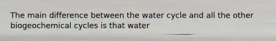 The main difference between the water cycle and all the other biogeochemical cycles is that water