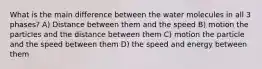 What is the main difference between the water molecules in all 3 phases? A) Distance between them and the speed B) motion the particles and the distance between them C) motion the particle and the speed between them D) the speed and energy between them