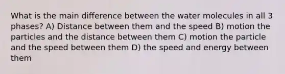 What is the main difference between the water molecules in all 3 phases? A) Distance between them and the speed B) motion the particles and the distance between them C) motion the particle and the speed between them D) the speed and energy between them