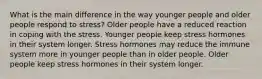 What is the main difference in the way younger people and older people respond to stress? Older people have a reduced reaction in coping with the stress. Younger people keep stress hormones in their system longer. Stress hormones may reduce the immune system more in younger people than in older people. Older people keep stress hormones in their system longer.