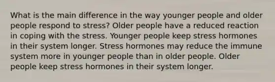 What is the main difference in the way younger people and older people respond to stress? Older people have a reduced reaction in coping with the stress. Younger people keep stress hormones in their system longer. Stress hormones may reduce the immune system more in younger people than in older people. Older people keep stress hormones in their system longer.