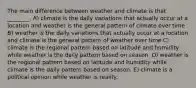 The main difference between weather and climate is that ________. A) climate is the daily variations that actually occur at a location and weather is the general pattern of climate over time B) weather is the daily variations that actually occur at a location and climate is the general pattern of weather over time C) climate is the regional pattern based on latitude and humidity while weather is the daily pattern based on season. D) weather is the regional pattern based on latitude and humidity while climate is the daily pattern based on season. E) climate is a political opinion while weather is reality.