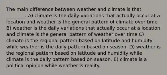 The main difference between weather and climate is that ________. A) climate is the daily variations that actually occur at a location and weather is the general pattern of climate over time B) weather is the daily variations that actually occur at a location and climate is the general pattern of weather over time C) climate is the regional pattern based on latitude and humidity while weather is the daily pattern based on season. D) weather is the regional pattern based on latitude and humidity while climate is the daily pattern based on season. E) climate is a political opinion while weather is reality.