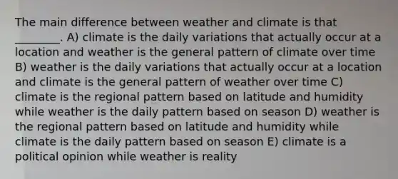 The main difference between weather and climate is that ________. A) climate is the daily variations that actually occur at a location and weather is the general pattern of climate over time B) weather is the daily variations that actually occur at a location and climate is the general pattern of weather over time C) climate is the regional pattern based on latitude and humidity while weather is the daily pattern based on season D) weather is the regional pattern based on latitude and humidity while climate is the daily pattern based on season E) climate is a political opinion while weather is reality