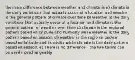 the main difference between weather and climate is a) climate is the daily variations that actually occur at a location and weather is the general pattern of climate over time b) weather is the daily variations that actually occur at a location and climate is the general pattern of weather over time c) climate is the regional pattern based on latitude and humidity while weather is the daily pattern based on season. d) weather is the regional pattern based on latitude and humidity while climate is the daily pattern based on season. e) There is no difference - the two terms can be used interchangeably.