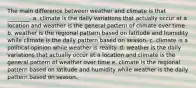 The main difference between weather and climate is that ________. a. climate is the daily variations that actually occur at a location and weather is the general pattern of climate over time b. weather is the regional pattern based on latitude and humidity while climate is the daily pattern based on season. c. climate is a political opinion while weather is reality. d. weather is the daily variations that actually occur at a location and climate is the general pattern of weather over time e. climate is the regional pattern based on latitude and humidity while weather is the daily pattern based on season.