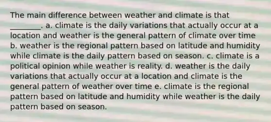 The main difference between weather and climate is that ________. a. climate is the daily variations that actually occur at a location and weather is the general pattern of climate over time b. weather is the regional pattern based on latitude and humidity while climate is the daily pattern based on season. c. climate is a political opinion while weather is reality. d. weather is the daily variations that actually occur at a location and climate is the general pattern of weather over time e. climate is the regional pattern based on latitude and humidity while weather is the daily pattern based on season.