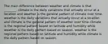 The main difference between weather and climate is that ________. climate is the daily variations that actually occur at a location and weather is the general pattern of climate over time. weather is the daily variations that actually occur at a location and climate is the general pattern of weather over time climate is the regional pattern based on latitude and humidity while weather is the daily pattern based on season. weather is the regional pattern based on latitude and humidity while climate is the daily pattern based on season.