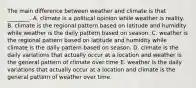 The main difference between weather and climate is that ________. A. climate is a political opinion while weather is reality. B. climate is the regional pattern based on latitude and humidity while weather is the daily pattern based on season. C. weather is the regional pattern based on latitude and humidity while climate is the daily pattern based on season. D. climate is the daily variations that actually occur at a location and weather is the general pattern of climate over time E. weather is the daily variations that actually occur at a location and climate is the general pattern of weather over time