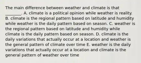 The main difference between weather and climate is that ________. A. climate is a political opinion while weather is reality. B. climate is the regional pattern based on latitude and humidity while weather is the daily pattern based on season. C. weather is the regional pattern based on latitude and humidity while climate is the daily pattern based on season. D. climate is the daily variations that actually occur at a location and weather is the general pattern of climate over time E. weather is the daily variations that actually occur at a location and climate is the general pattern of weather over time