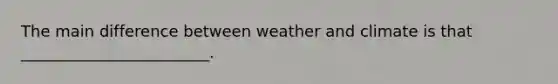 The main difference between weather and climate is that ________________________.