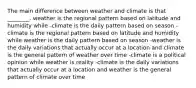 The main difference between weather and climate is that ________. weather is the regional pattern based on latitude and humidity while -climate is the daily pattern based on season -climate is the regional pattern based on latitude and humidity while weather is the daily pattern based on season -weather is the daily variations that actually occur at a location and climate is the general pattern of weather over time -climate is a political opinion while weather is reality -climate is the daily variations that actually occur at a location and weather is the general pattern of climate over time