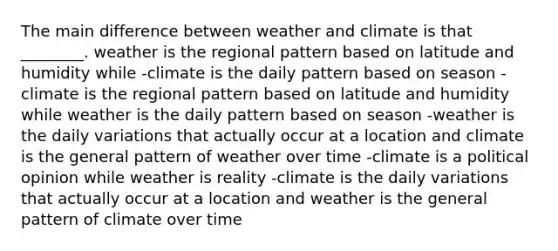 The main difference between weather and climate is that ________. weather is the regional pattern based on latitude and humidity while -climate is the daily pattern based on season -climate is the regional pattern based on latitude and humidity while weather is the daily pattern based on season -weather is the daily variations that actually occur at a location and climate is the general pattern of weather over time -climate is a political opinion while weather is reality -climate is the daily variations that actually occur at a location and weather is the general pattern of climate over time