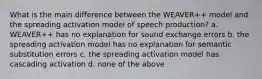 What is the main difference between the WEAVER++ model and the spreading activation model of speech production? a. WEAVER++ has no explanation for sound exchange errors b. the spreading activation model has no explanation for semantic substitution errors c. the spreading activation model has cascading activation d. none of the above