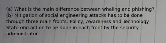 (a) What is the main difference between whaling and phishing? (b) Mitigation of social engineering attacks has to be done through three main fronts: Policy, Awareness and Technology. State one action to be done in each front by the security administrator.