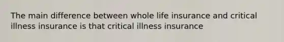 The main difference between whole life insurance and critical illness insurance is that critical illness insurance