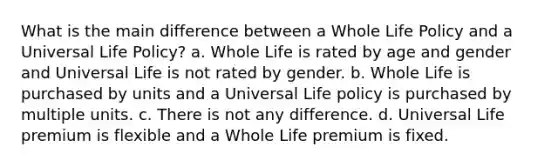 What is the main difference between a Whole Life Policy and a Universal Life Policy? a. Whole Life is rated by age and gender and Universal Life is not rated by gender. b. Whole Life is purchased by units and a Universal Life policy is purchased by multiple units. c. There is not any difference. d. Universal Life premium is flexible and a Whole Life premium is fixed.