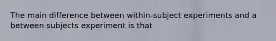 The main difference between within-subject experiments and a between subjects experiment is that