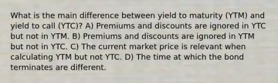 What is the main difference between yield to maturity (YTM) and yield to call (YTC)? A) Premiums and discounts are ignored in YTC but not in YTM. B) Premiums and discounts are ignored in YTM but not in YTC. C) The current market price is relevant when calculating YTM but not YTC. D) The time at which the bond terminates are different.