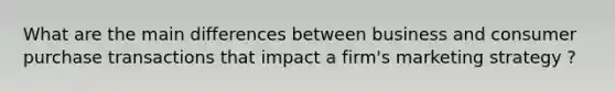 What are the main differences between business and consumer purchase transactions that impact a firm's marketing strategy ?