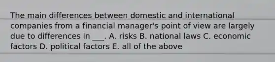 The main differences between domestic and international companies from a financial manager's point of view are largely due to differences in ___. A. risks B. national laws C. economic factors D. political factors E. all of the above