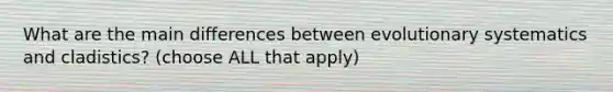 What are the main differences between evolutionary systematics and cladistics? (choose ALL that apply)